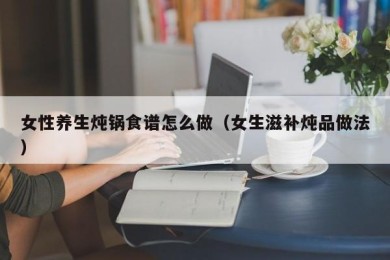 女性养生炖锅食谱怎么做（女生滋补炖品做法）