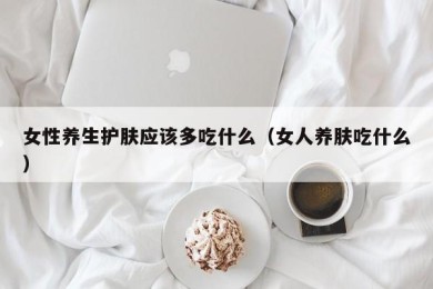 女性养生护肤应该多吃什么（女人养肤吃什么）