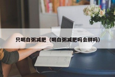 只喝白粥减肥（喝白粥减肥吗会胖吗）